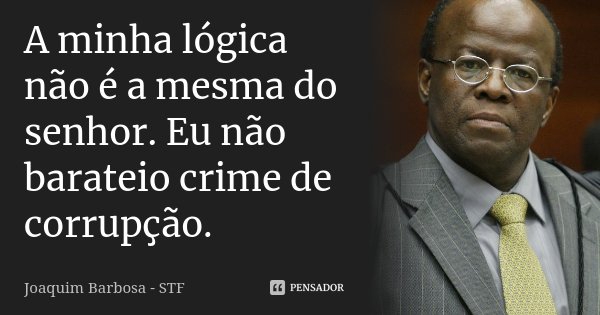A minha lógica não é a mesma do senhor. Eu não barateio crime de corrupção.... Frase de Joaquim Barbosa - STF.