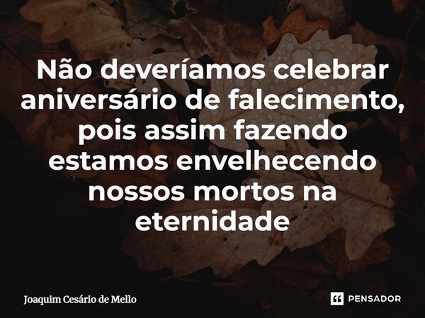 ⁠Não deveríamos celebrar aniversário de falecimento, pois assim fazendo estamos envelhecendo nossos mortos na eternidade... Frase de Joaquim Cesário de Mello.