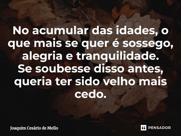 No acumular das idades, o que mais se quer é sossego, alegria e tranquilidade. Se soubesse disso antes, queria ter sido velho mais cedo.... Frase de Joaquim Cesário de Mello.