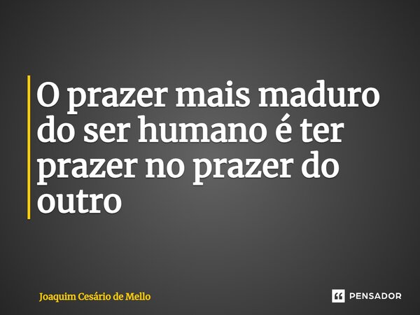 ⁠O prazer mais maduro do ser humano é ter prazer no prazer do outro... Frase de Joaquim Cesário de Mello.