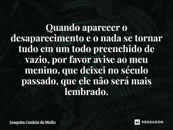 ⁠Quando aparecer o desaparecimentoe o nada se tornar tudo em um todo preenchido de vazio, por favor avise ao meu menino, que deixei no século passado, que ele n... Frase de Joaquim Cesário de Mello.