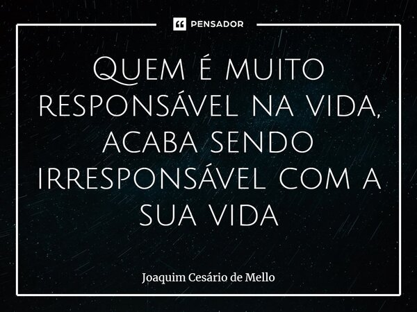 ⁠Quem é muito responsável na vida, acaba sendo irresponsável com a sua vida... Frase de Joaquim Cesário de Mello.