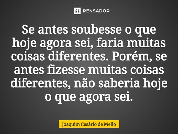 ⁠Se antes soubesse o que hoje agora sei, faria muitas coisas diferentes. Porém, se antes fizesse muitas coisas diferentes, não saberia hoje o que agora sei.... Frase de Joaquim Cesário de Mello.