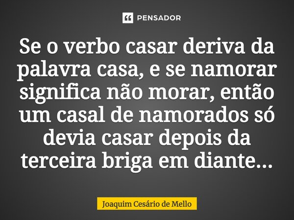⁠Se o verbo casar deriva da palavra casa, e se namorar significa não morar, então um casal de namorados só devia casar depois da terceira briga em diante...... Frase de Joaquim Cesário de Mello.