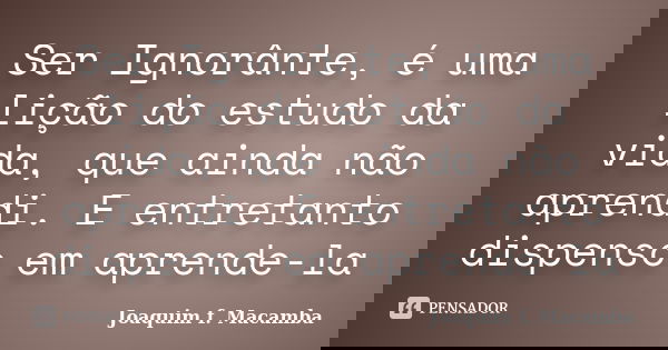 Ser Ignorânte, é uma lição do estudo da vida, que ainda não aprendi. E entretanto dispenso em aprende-la... Frase de joaquim F. Macamba.