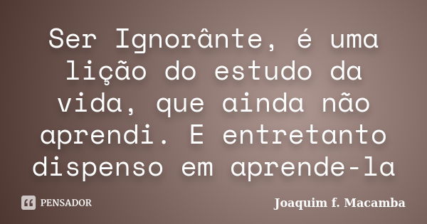 Ser Ignorânte, é uma lição do estudo da vida, que ainda não aprendi. E entretanto dispenso em aprende-la... Frase de joaquim F. Macamba.