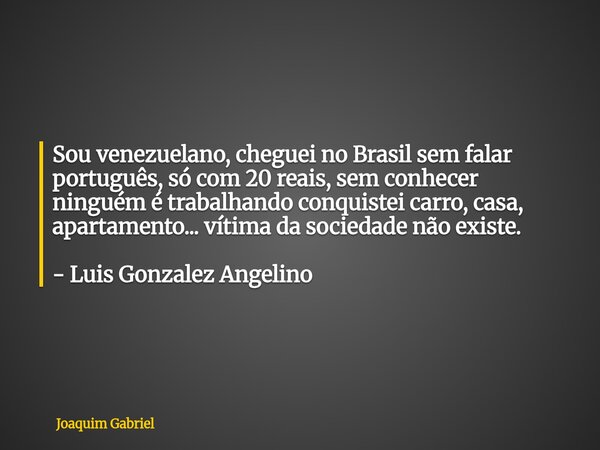 Sou venezuelano, cheguei no Brasil sem falar português, só com 20 reais, sem conhecer ninguém é trabalhando conquistei carro, casa, apartamento... vítima da soc... Frase de Joaquim Gabriel.