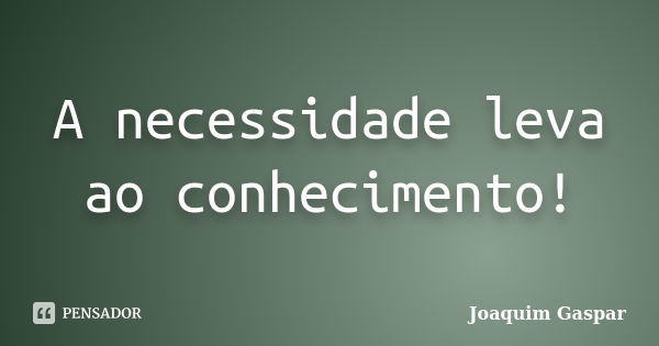 A necessidade leva ao conhecimento!... Frase de Joaquim Gaspar.