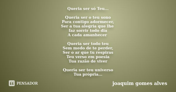 Queria ser só Teu... Queria ser o teu sono Para contigo adormecer, Ser a tua alegria que lhe faz sorrir todo dia A cada amanhecer Queria ser todo teu Sem medo d... Frase de Joaquim Gomes Alves.