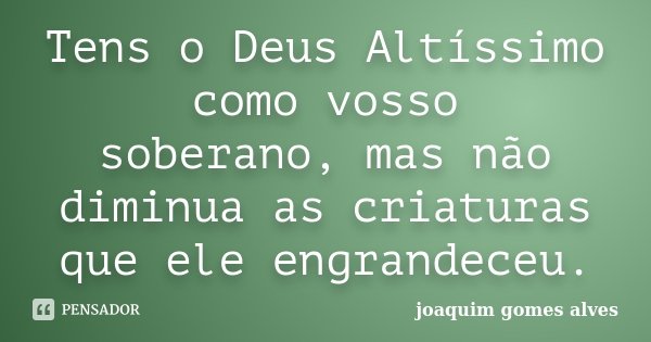 Tens o Deus Altíssimo como vosso soberano, mas não diminua as criaturas que ele engrandeceu.... Frase de Joaquim Gomes Alves.