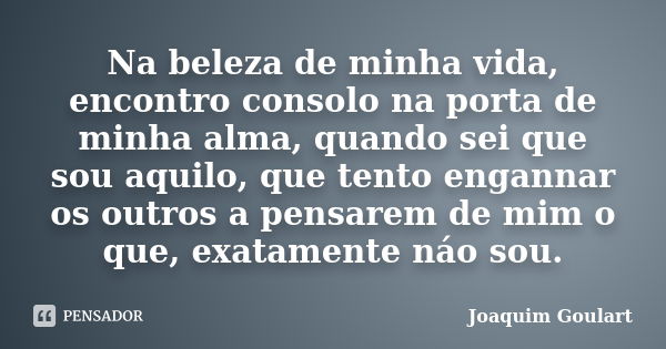 Na beleza de minha vida, encontro consolo na porta de minha alma, quando sei que sou aquilo, que tento engannar os outros a pensarem de mim o que, exatamente ná... Frase de Joaquim Goulart.