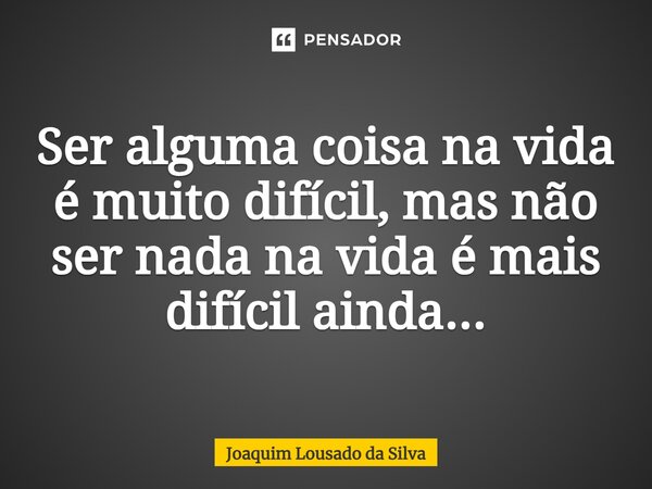 ⁠Ser alguma coisa na vida é muito difícil, mas não ser nada na vida é mais difícil ainda...... Frase de Joaquim Lousado da Silva.
