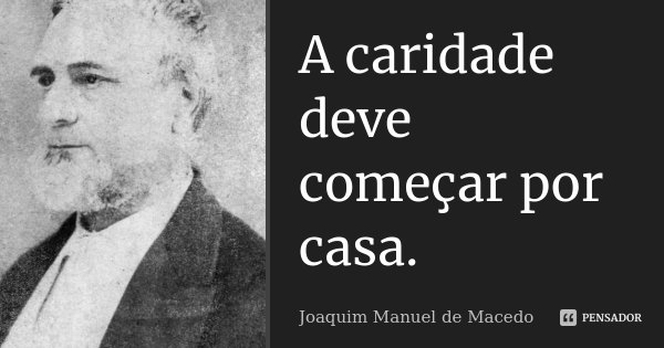 A caridade deve começar por casa.... Frase de Joaquim Manuel de Macedo.