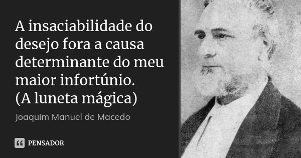 A insaciabilidade do desejo fora a causa determinante do meu maior infortúnio. (A luneta mágica)... Frase de Joaquim Manuel de Macedo.