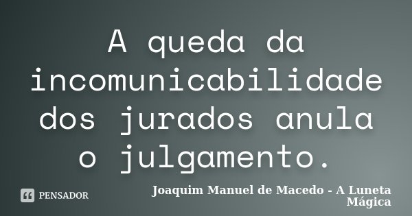 A queda da incomunicabilidade dos jurados anula o julgamento.... Frase de Joaquim Manuel de Macedo - A Luneta Mágica.