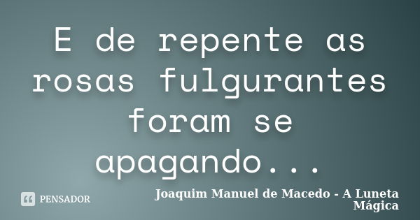 E de repente as rosas fulgurantes foram se apagando...... Frase de Joaquim Manuel de Macedo - A Luneta Mágica.