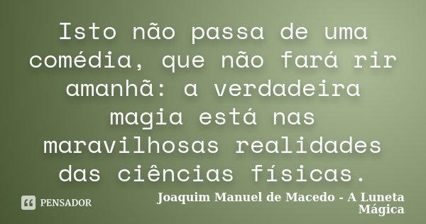 Isto não passa de uma comédia, que não fará rir amanhã: a verdadeira magia está nas maravilhosas realidades das ciências físicas.... Frase de Joaquim Manuel de Macedo - A Luneta Mágica.