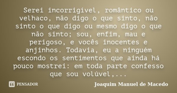 Serei incorrigível, romântico ou velhaco, não digo o que sinto, não sinto o que digo ou mesmo digo o que não sinto; sou, enfim, mau e perigoso, e vocês inocente... Frase de Joaquim Manuel de Macedo.