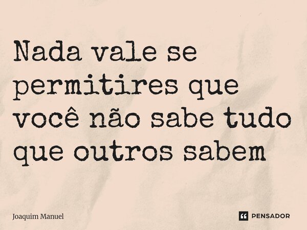 Nada vale se permitires que você não sabe tudo que outros sabem... Frase de Joaquim Manuel.