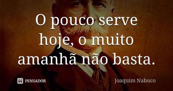 O pouco serve hoje, o muito amanhã não basta.... Frase de Joaquim Nabuco.