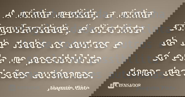 A minha medida, a minha singularidade, é distinta da de todos os outros e só ela me possibilita tomar decisões autónomas.... Frase de Joaquim Pinto.