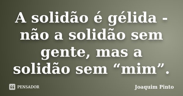 A solidão é gélida - não a solidão sem gente, mas a solidão sem “mim”.... Frase de Joaquim Pinto.
