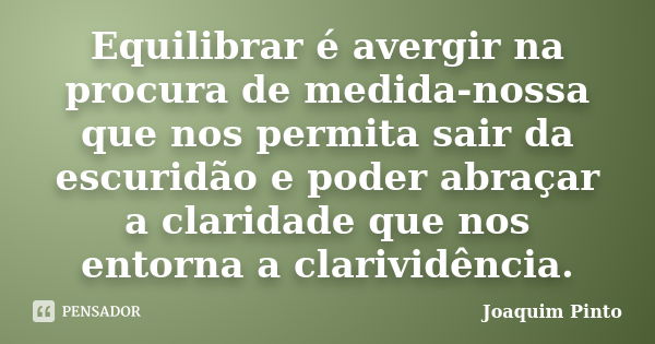 Equilibrar é avergir na procura de medida-nossa que nos permita sair da escuridão e poder abraçar a claridade que nos entorna a clarividência.... Frase de Joaquim Pinto.