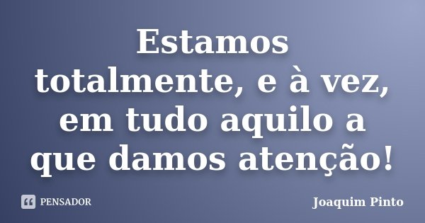 Estamos totalmente, e à vez, em tudo aquilo a que damos atenção!... Frase de Joaquim Pinto.