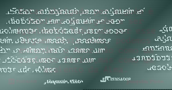 Estar abrigado por alguém é habitar em alguém e ser igualmente habitado por esse alguém.Deste modo, podemos entender o Amor,não como um conforto físico,mas como... Frase de Joaquim Pinto.