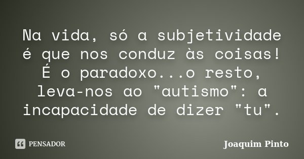 Na vida, só a subjetividade é que nos conduz às coisas! É o paradoxo...o resto, leva-nos ao "autismo": a incapacidade de dizer "tu".... Frase de Joaquim Pinto.