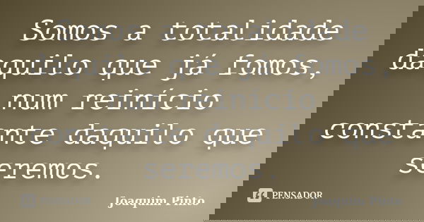Somos a totalidade daquilo que já fomos, num reinício constante daquilo que seremos.... Frase de Joaquim Pinto.