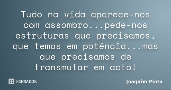 Tudo na vida aparece-nos com assombro...pede-nos estruturas que precisamos, que temos em potência...mas que precisamos de transmutar em acto!... Frase de Joaquim Pinto.