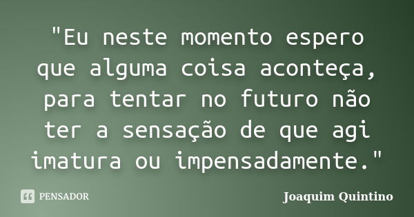 "Eu neste momento espero que alguma coisa aconteça, para tentar no futuro não ter a sensação de que agi imatura ou impensadamente."... Frase de Joaquim Quintino.