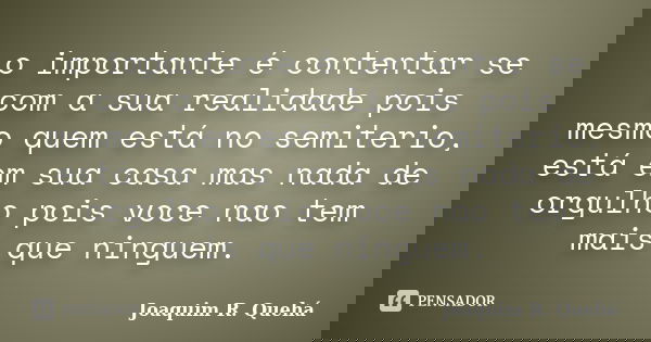 o importante é contentar se com a sua realidade pois mesmo quem está no semiterio, está em sua casa mas nada de orgulho pois voce nao tem mais que ninguem.... Frase de Joaquim R. Quehá.