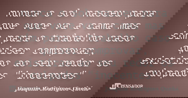 nunca o sol nasceu para que voce va a cama mas sim para o trabalho caso quiser comprovar, existirao ao seu redor os culpados "inocentes"... Frase de Joaquim Rodrigues Quehá.