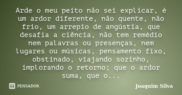 Arde o meu peito não sei explicar, é um ardor diferente, não quente, não frio, um arrepio de angústia, que desafia a ciência, não tem remédio nem palavras ou pr... Frase de Joaquim Silva.