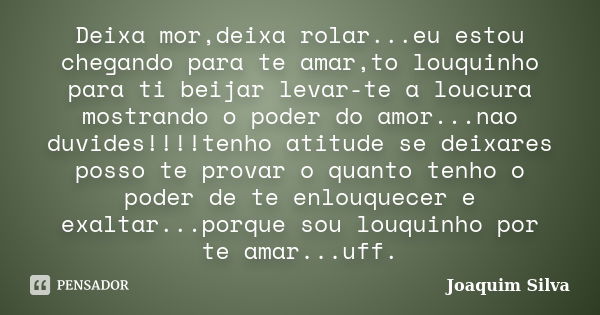 Deixa mor,deixa rolar...eu estou chegando para te amar,to louquinho para ti beijar levar-te a loucura mostrando o poder do amor...nao duvides!!!!tenho atitude s... Frase de Joaquim Silva.