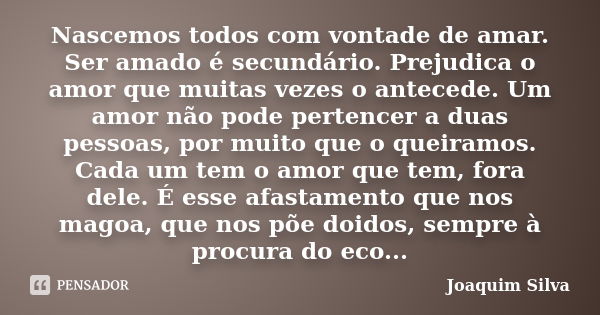 Nascemos todos com vontade de amar. Ser amado é secundário. Prejudica o amor que muitas vezes o antecede. Um amor não pode pertencer a duas pessoas, por muito q... Frase de Joaquim Silva.