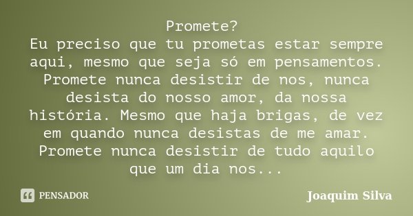 Promete? Eu preciso que tu prometas estar sempre aqui, mesmo que seja só em pensamentos. Promete nunca desistir de nos, nunca desista do nosso amor, da nossa hi... Frase de Joaquim Silva.