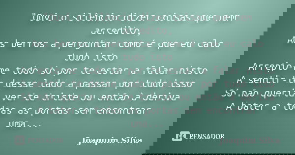 "Ouvi o silêncio dizer coisas que nem acredito, Aos berros a perguntar como é que eu calo tudo isto Arrepio-me todo só por te estar a falar nisto A sentir-... Frase de Joaquim Silva.