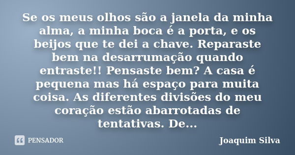 Se os meus olhos são a janela da minha alma, a minha boca é a porta, e os beijos que te dei a chave. Reparaste bem na desarrumação quando entraste!! Pensaste be... Frase de Joaquim Silva.