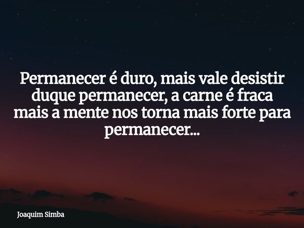 Permanecer é duro, mais vale desistir duque permanecer, a carne é fraca mais a mente nos torna mais forte para permanecer...... Frase de Joaquim Simba.