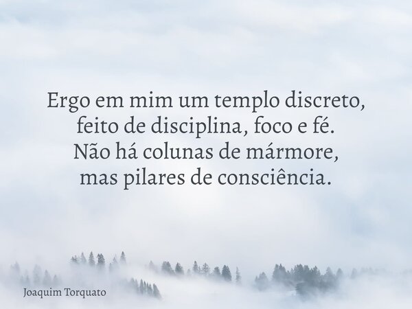 Ergo em mim um templo discreto, feito de disciplina, foco e fé. Não há colunas de mármore, mas pilares de consciência.... Frase de Joaquim Torquato.