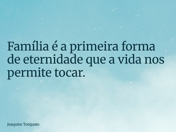 Família é a primeira forma de eternidade que a vida nos permite tocar.... Frase de Joaquim Torquato.