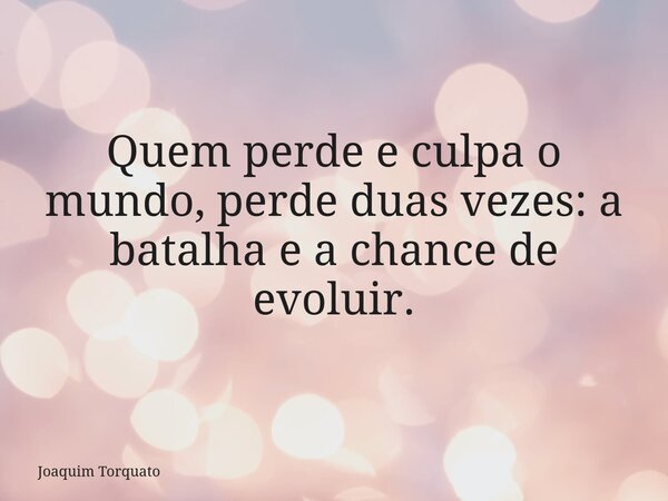 Quem perde e culpa o mundo, perde duas vezes: a batalha e a chance de evoluir.... Frase de Joaquim Torquato.