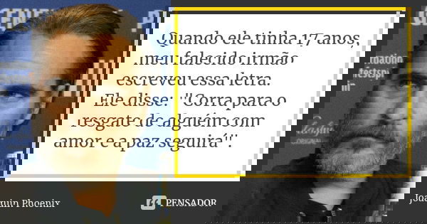 Quando ele tinha 17 anos, meu falecido irmão escreveu essa letra. Ele disse: "Corra para o resgate de alguém com amor e a paz seguirá".... Frase de Joaquin Phoenix.