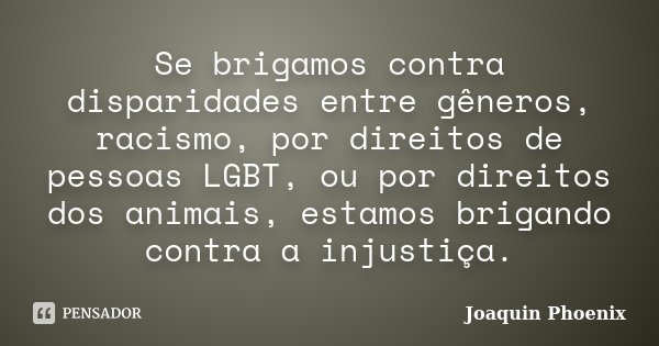 Se brigamos contra disparidades entre gêneros, racismo, por direitos de pessoas LGBT, ou por direitos dos animais, estamos brigando contra a injustiça.... Frase de Joaquin Phoenix.