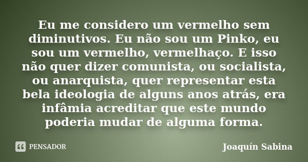 Eu me considero um vermelho sem diminutivos. Eu não sou um Pinko, eu sou um vermelho, vermelhaço. E isso não quer dizer comunista, ou socialista, ou anarquista,... Frase de Joaquín Sabina.