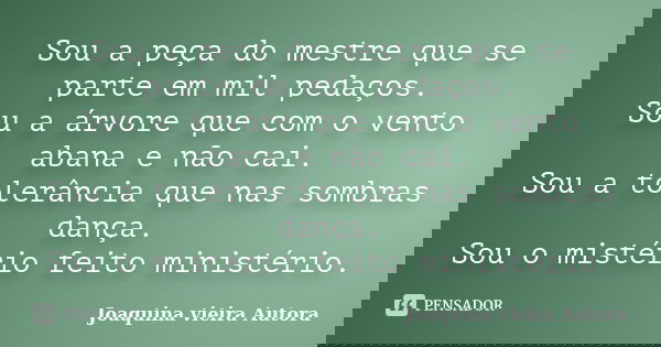 Sou a peça do mestre que se parte em mil pedaços. Sou a árvore que com o vento abana e não cai. Sou a tolerância que nas sombras dança. Sou o mistério feito min... Frase de Joaquina Vieira Autora.