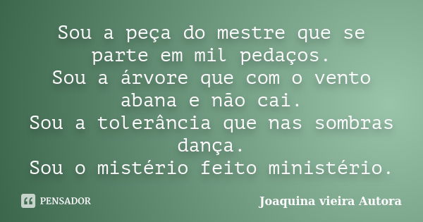 Sou a peça do mestre que se parte em mil pedaços. Sou a árvore que com o vento abana e não cai. Sou a tolerância que nas sombras dança. Sou o mistério feito min... Frase de Joaquina Vieira Autora.